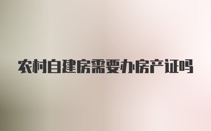 农村自建房需要办房产证吗