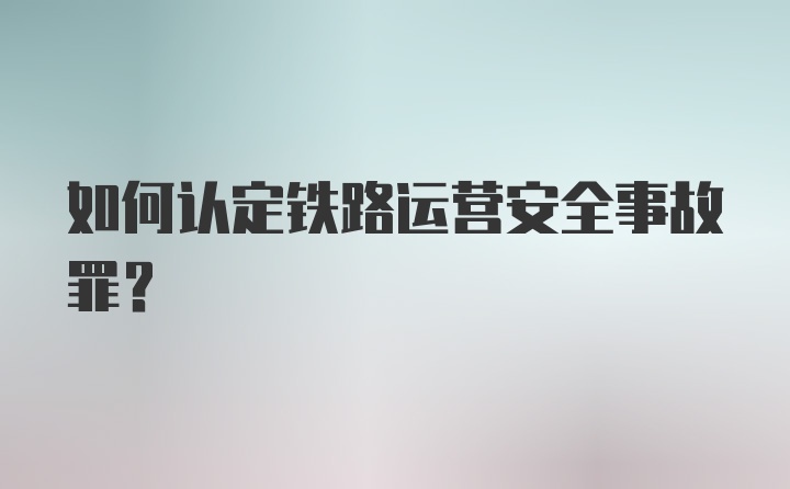 如何认定铁路运营安全事故罪？