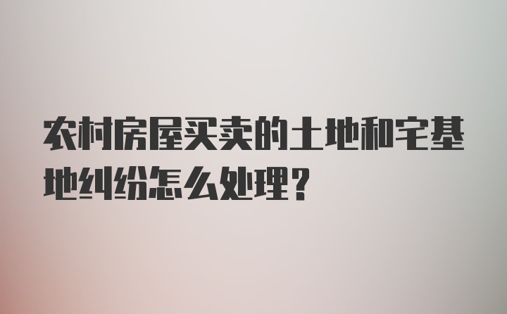 农村房屋买卖的土地和宅基地纠纷怎么处理？