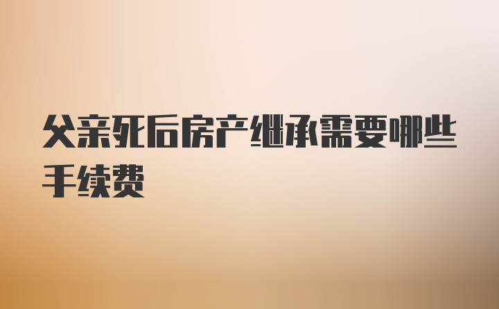 父亲死后房产继承需要哪些手续费