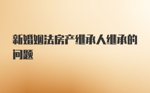 新婚姻法房产继承人继承的问题