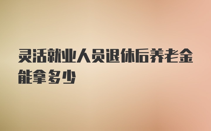 灵活就业人员退休后养老金能拿多少