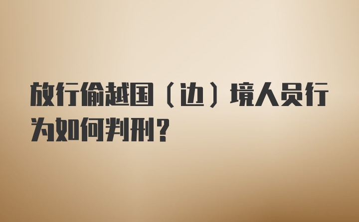 放行偷越国（边）境人员行为如何判刑？