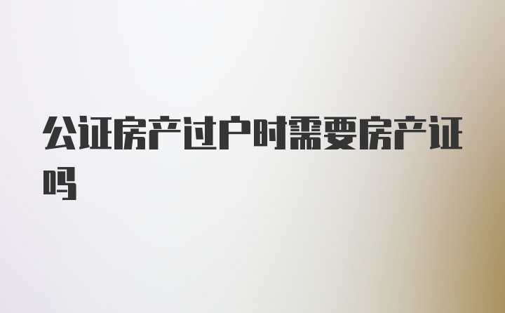 公证房产过户时需要房产证吗