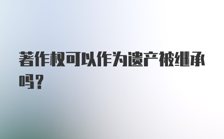 著作权可以作为遗产被继承吗？