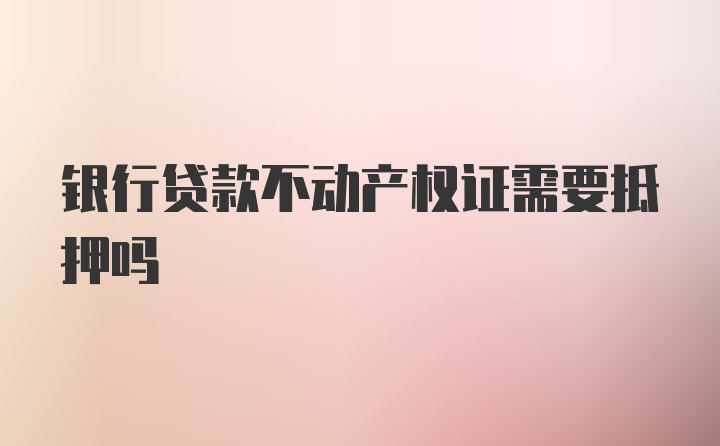 银行贷款不动产权证需要抵押吗