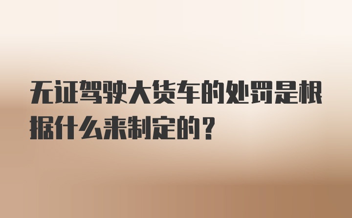 无证驾驶大货车的处罚是根据什么来制定的?