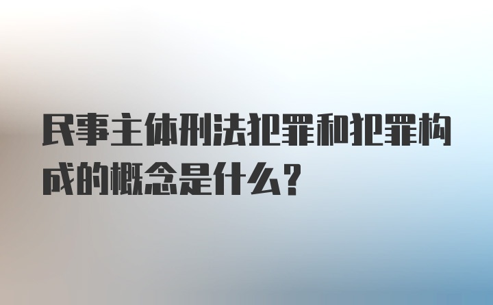 民事主体刑法犯罪和犯罪构成的概念是什么?