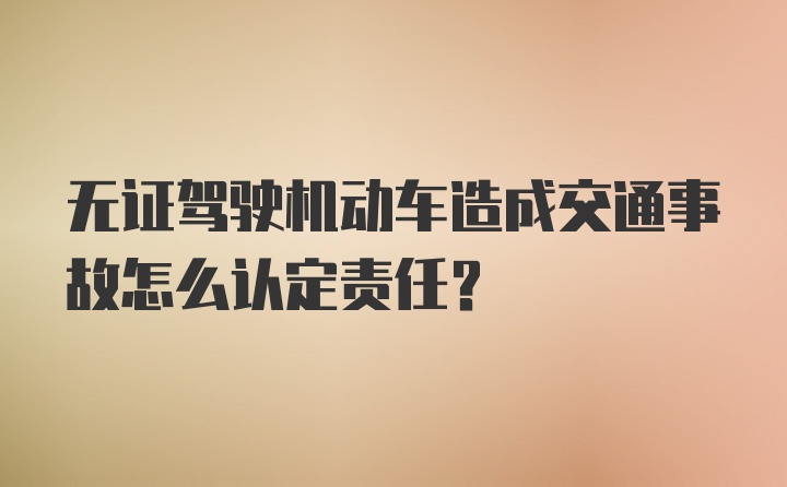 无证驾驶机动车造成交通事故怎么认定责任？