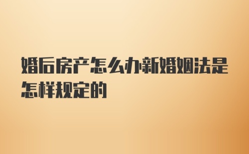 婚后房产怎么办新婚姻法是怎样规定的