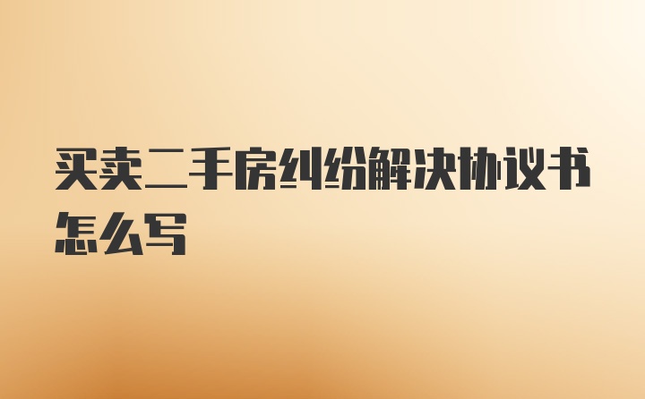 买卖二手房纠纷解决协议书怎么写