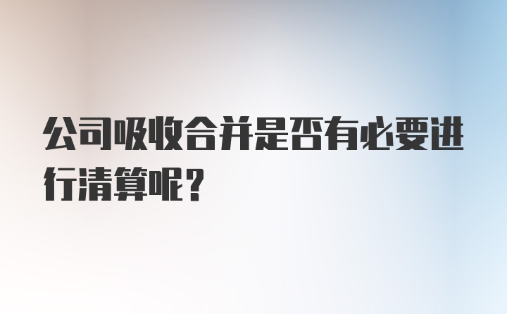 公司吸收合并是否有必要进行清算呢？