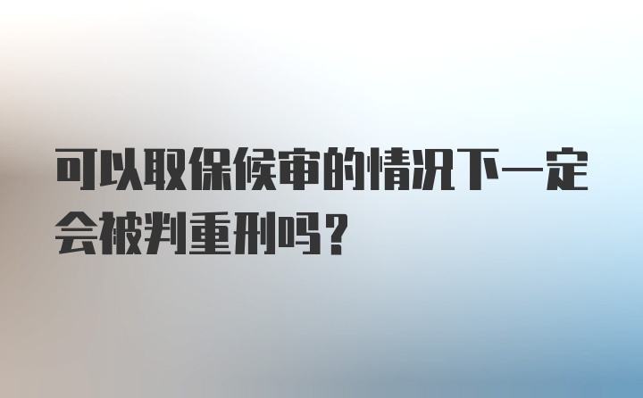 可以取保候审的情况下一定会被判重刑吗？