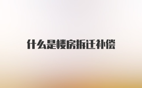 什么是楼房拆迁补偿