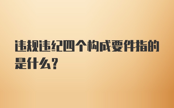 违规违纪四个构成要件指的是什么？