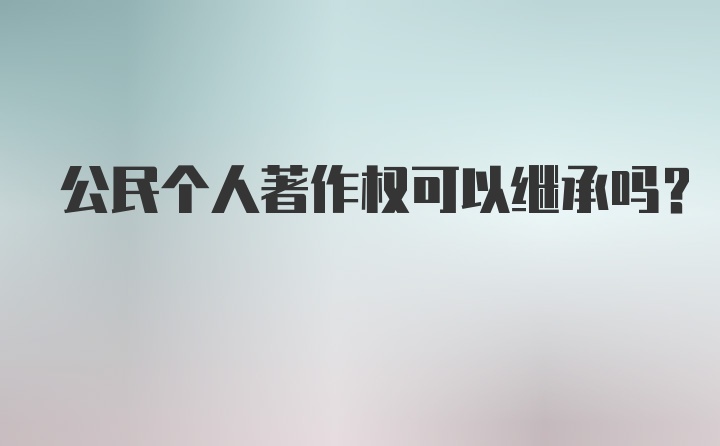 公民个人著作权可以继承吗？