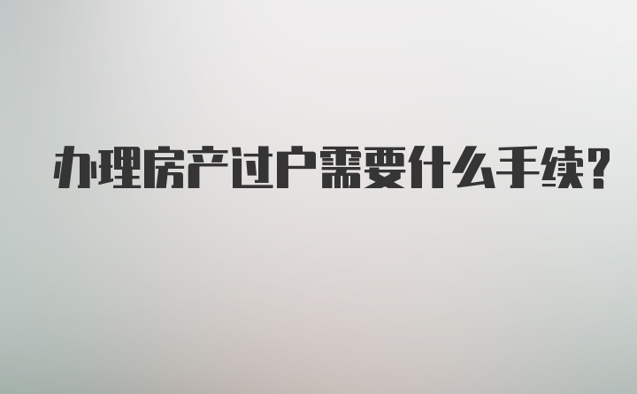 办理房产过户需要什么手续？