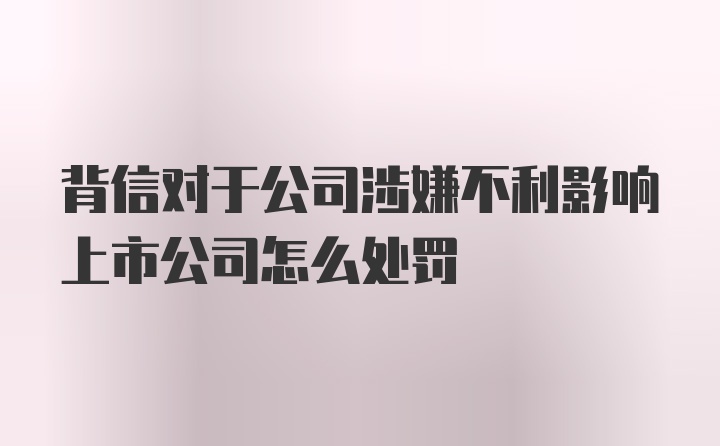 背信对于公司涉嫌不利影响上市公司怎么处罚