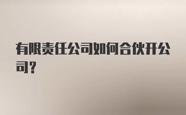 有限责任公司如何合伙开公司？