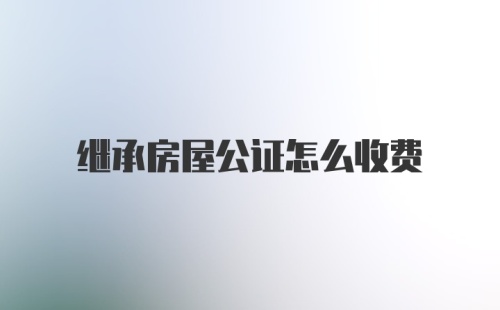 继承房屋公证怎么收费