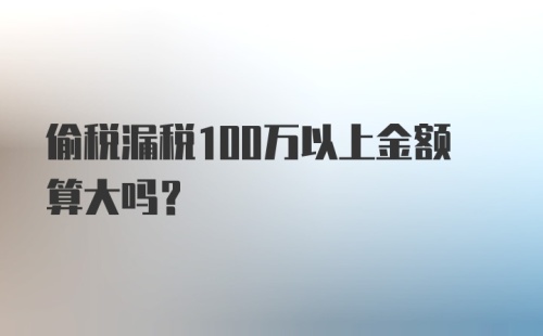 偷税漏税100万以上金额算大吗？