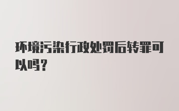 环境污染行政处罚后转罪可以吗？