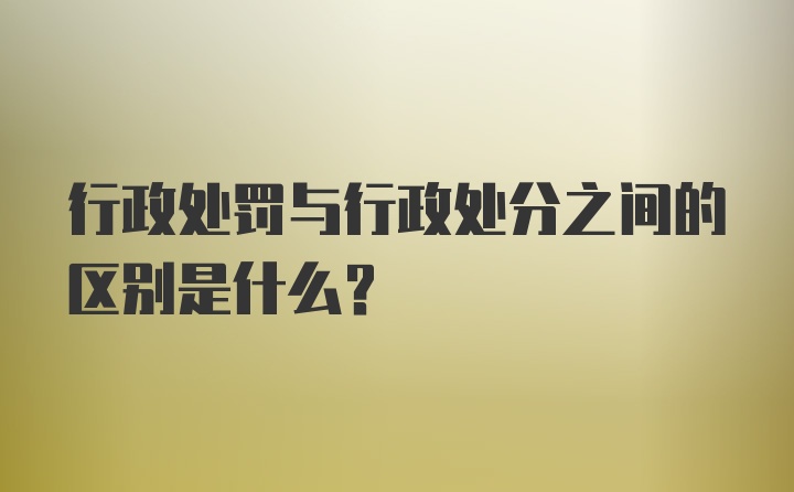 行政处罚与行政处分之间的区别是什么？