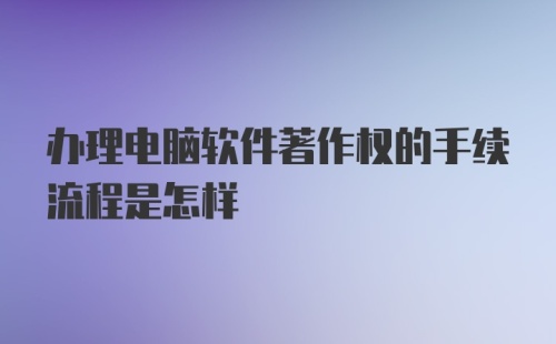 办理电脑软件著作权的手续流程是怎样