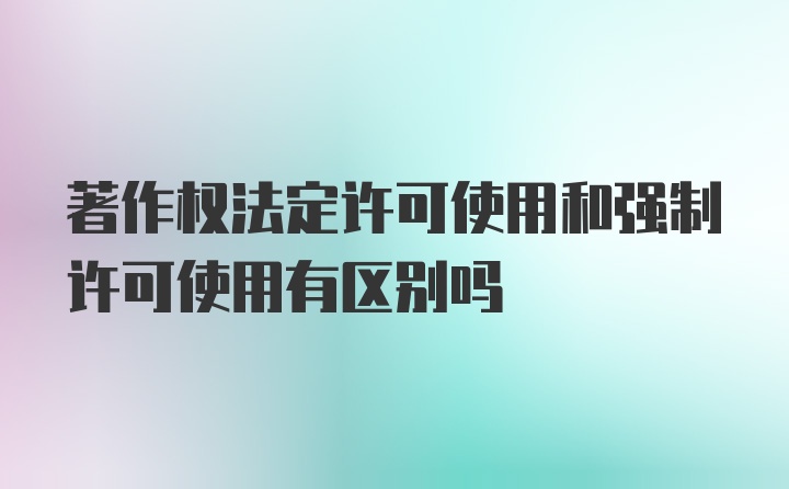 著作权法定许可使用和强制许可使用有区别吗