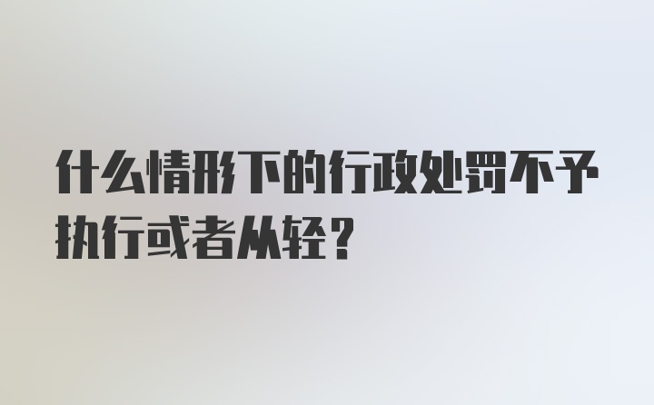 什么情形下的行政处罚不予执行或者从轻？