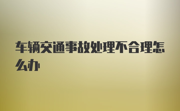 车辆交通事故处理不合理怎么办