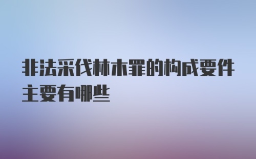 非法采伐林木罪的构成要件主要有哪些