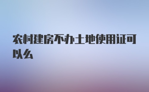 农村建房不办土地使用证可以么