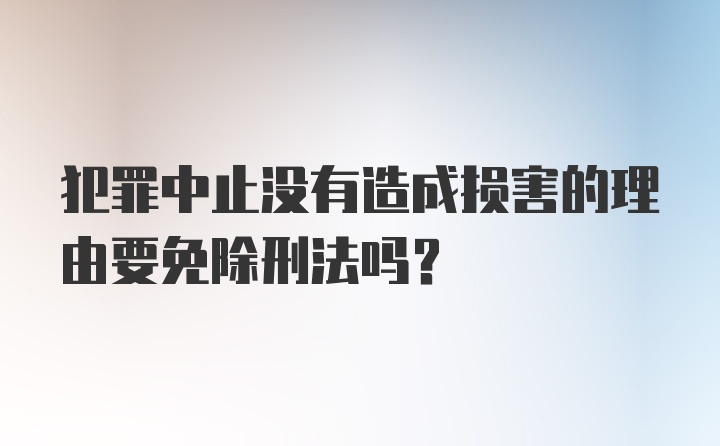 犯罪中止没有造成损害的理由要免除刑法吗？