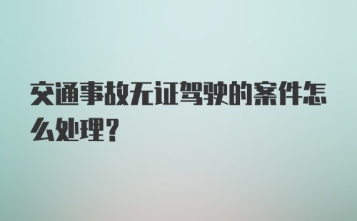 交通事故无证驾驶的案件怎么处理？