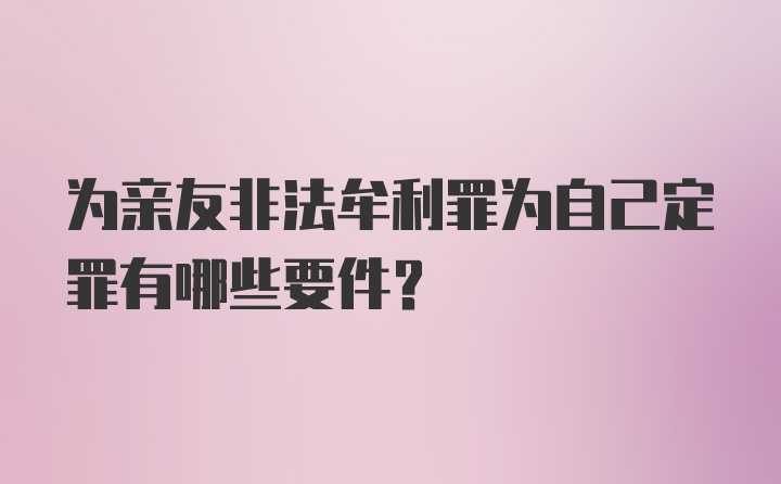 为亲友非法牟利罪为自己定罪有哪些要件？