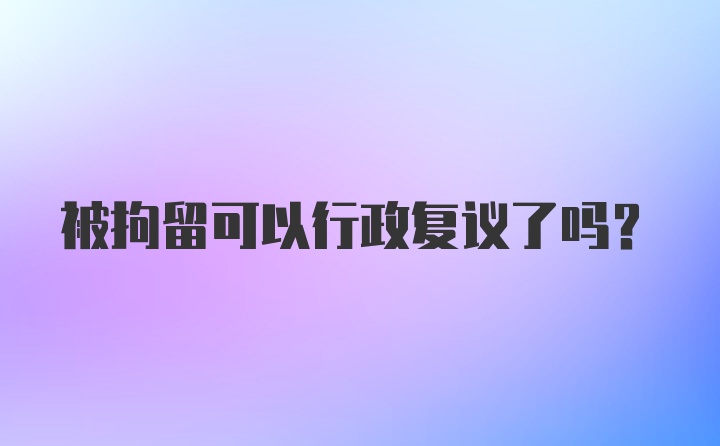 被拘留可以行政复议了吗？