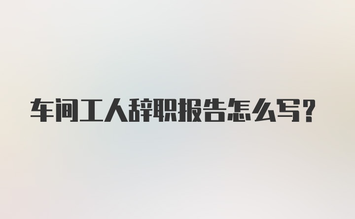 车间工人辞职报告怎么写？