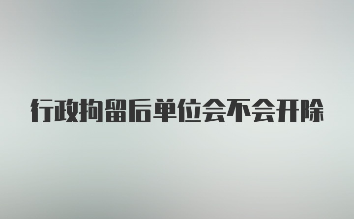 行政拘留后单位会不会开除