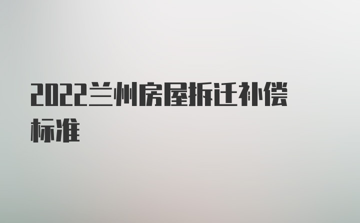 2022兰州房屋拆迁补偿标准