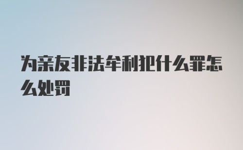 为亲友非法牟利犯什么罪怎么处罚