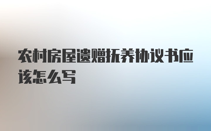 农村房屋遗赠抚养协议书应该怎么写