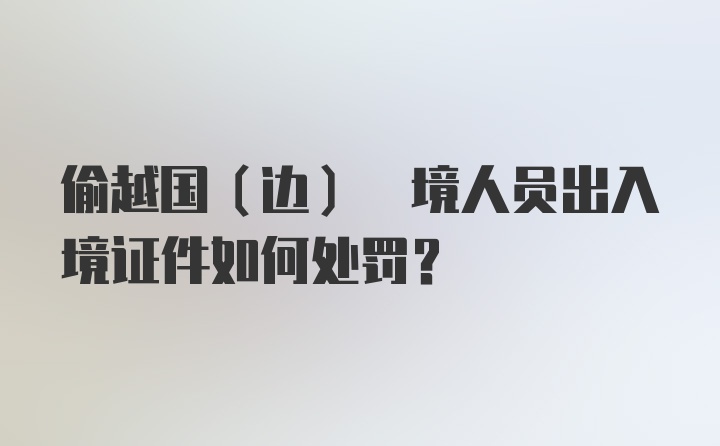 偷越国(边) 境人员出入境证件如何处罚？