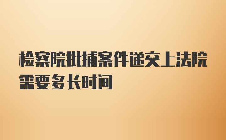 检察院批捕案件递交上法院需要多长时间