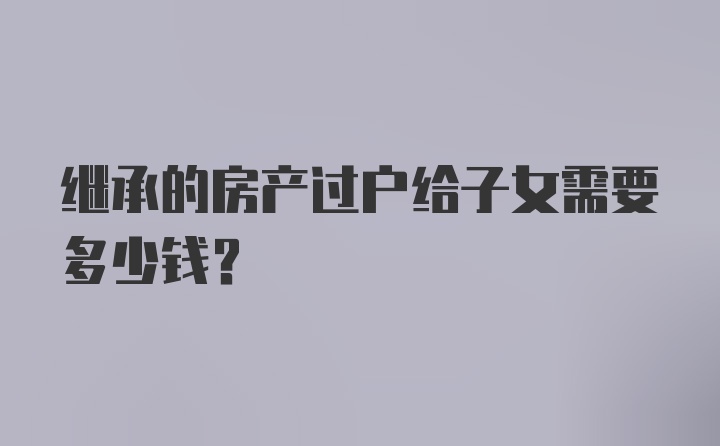 继承的房产过户给子女需要多少钱?