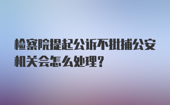 检察院提起公诉不批捕公安机关会怎么处理?