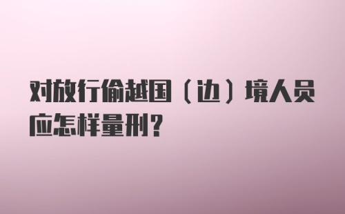 对放行偷越国（边）境人员应怎样量刑？