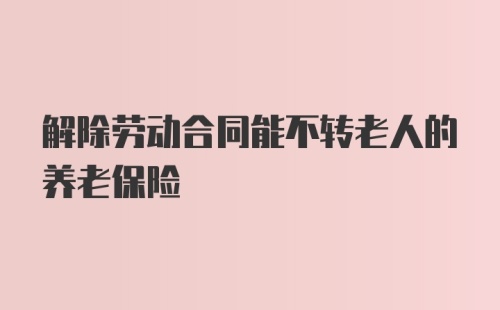 解除劳动合同能不转老人的养老保险