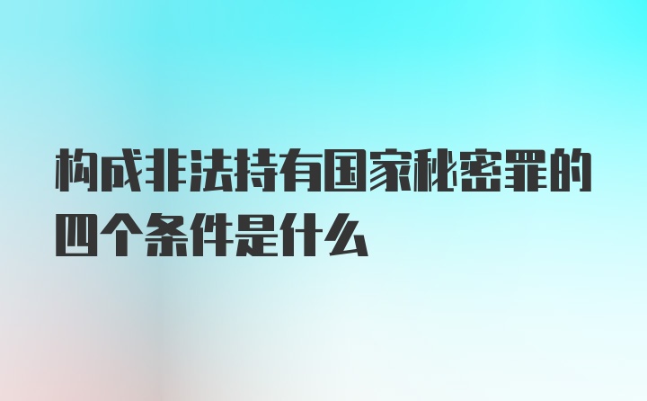 构成非法持有国家秘密罪的四个条件是什么