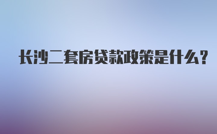 长沙二套房贷款政策是什么？